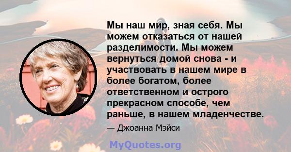 Мы наш мир, зная себя. Мы можем отказаться от нашей разделимости. Мы можем вернуться домой снова - и участвовать в нашем мире в более богатом, более ответственном и острого прекрасном способе, чем раньше, в нашем