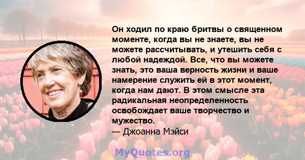 Он ходил по краю бритвы о священном моменте, когда вы не знаете, вы не можете рассчитывать, и утешить себя с любой надеждой. Все, что вы можете знать, это ваша верность жизни и ваше намерение служить ей в этот момент,