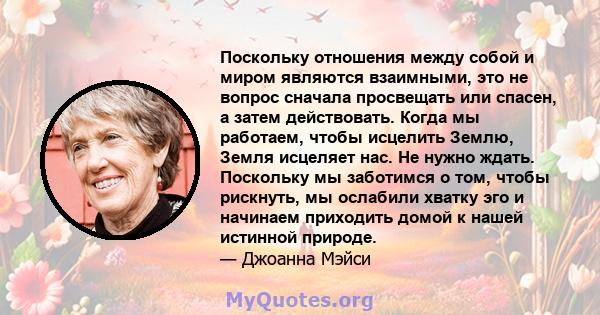 Поскольку отношения между собой и миром являются взаимными, это не вопрос сначала просвещать или спасен, а затем действовать. Когда мы работаем, чтобы исцелить Землю, Земля исцеляет нас. Не нужно ждать. Поскольку мы