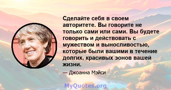 Сделайте себя в своем авторитете. Вы говорите не только сами или сами. Вы будете говорить и действовать с мужеством и выносливостью, которые были вашими в течение долгих, красивых эонов вашей жизни.