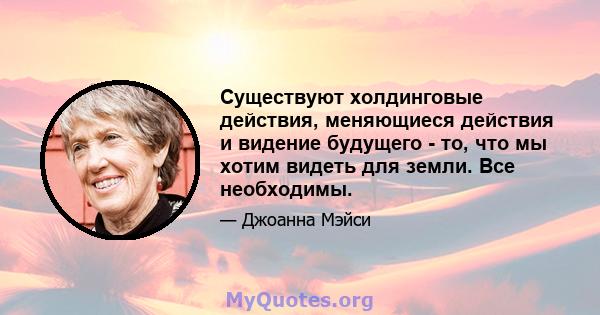 Существуют холдинговые действия, меняющиеся действия и видение будущего - то, что мы хотим видеть для земли. Все необходимы.