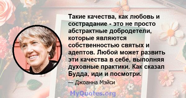 Такие качества, как любовь и сострадание - это не просто абстрактные добродетели, которые являются собственностью святых и адептов. Любой может развить эти качества в себе, выполняя духовные практики. Как сказал Будда,