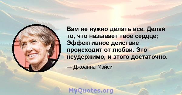 Вам не нужно делать все. Делай то, что называет твое сердце; Эффективное действие происходит от любви. Это неудержимо, и этого достаточно.