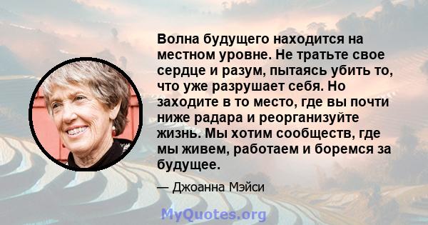 Волна будущего находится на местном уровне. Не тратьте свое сердце и разум, пытаясь убить то, что уже разрушает себя. Но заходите в то место, где вы почти ниже радара и реорганизуйте жизнь. Мы хотим сообществ, где мы