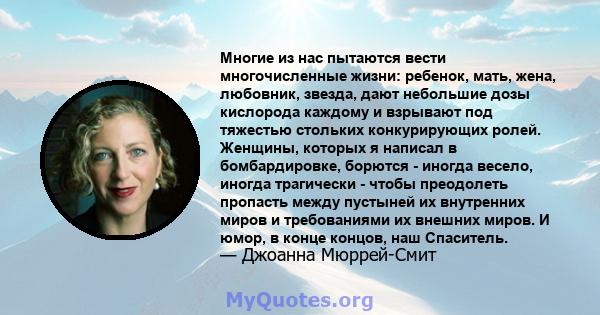 Многие из нас пытаются вести многочисленные жизни: ребенок, мать, жена, любовник, звезда, дают небольшие дозы кислорода каждому и взрывают под тяжестью стольких конкурирующих ролей. Женщины, которых я написал в