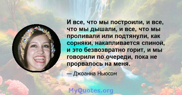 И все, что мы построили, и все, что мы дышали, и все, что мы проливали или подтянули, как сорняки, накапливается спиной, и это безвозвратно горит, и мы говорили по очереди, пока не прорвалось на меня.