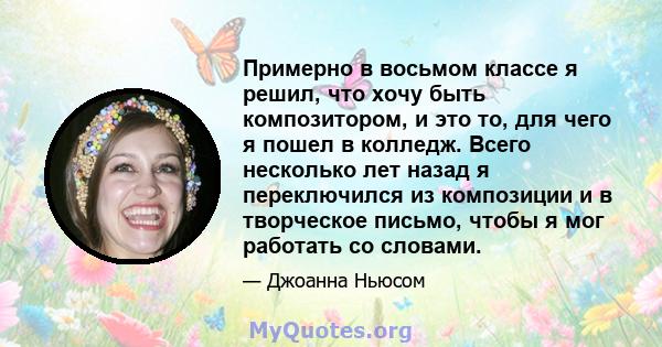 Примерно в восьмом классе я решил, что хочу быть композитором, и это то, для чего я пошел в колледж. Всего несколько лет назад я переключился из композиции и в творческое письмо, чтобы я мог работать со словами.