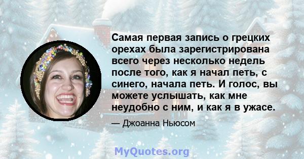 Самая первая запись о грецких орехах была зарегистрирована всего через несколько недель после того, как я начал петь, с синего, начала петь. И голос, вы можете услышать, как мне неудобно с ним, и как я в ужасе.