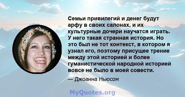 Семьи привилегий и денег будут арфу в своих салонах, и их культурные дочери научатся играть. У него такая странная история. Но это был не тот контекст, в котором я узнал его, поэтому присущее трение между этой историей