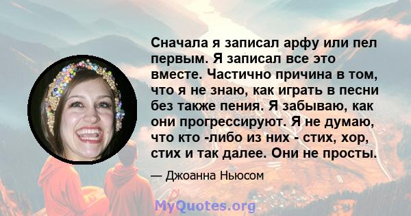 Сначала я записал арфу или пел первым. Я записал все это вместе. Частично причина в том, что я не знаю, как играть в песни без также пения. Я забываю, как они прогрессируют. Я не думаю, что кто -либо из них - стих, хор, 