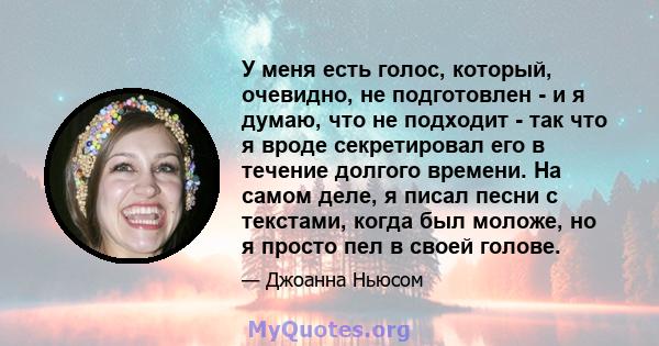 У меня есть голос, который, очевидно, не подготовлен - и я думаю, что не подходит - так что я вроде секретировал его в течение долгого времени. На самом деле, я писал песни с текстами, когда был моложе, но я просто пел