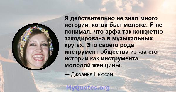 Я действительно не знал много истории, когда был моложе. Я не понимал, что арфа так конкретно закодирована в музыкальных кругах. Это своего рода инструмент общества из -за его истории как инструмента молодой женщины.