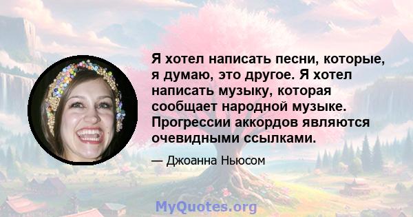 Я хотел написать песни, которые, я думаю, это другое. Я хотел написать музыку, которая сообщает народной музыке. Прогрессии аккордов являются очевидными ссылками.