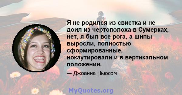 Я не родился из свистка и не доил из чертополоха в Сумерках, нет, я был все рога, а шипы выросли, полностью сформированные, нокаутировали и в вертикальном положении.