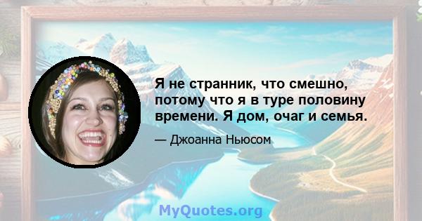 Я не странник, что смешно, потому что я в туре половину времени. Я дом, очаг и семья.