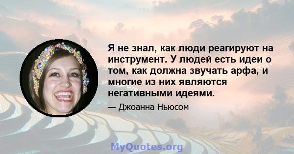 Я не знал, как люди реагируют на инструмент. У людей есть идеи о том, как должна звучать арфа, и многие из них являются негативными идеями.