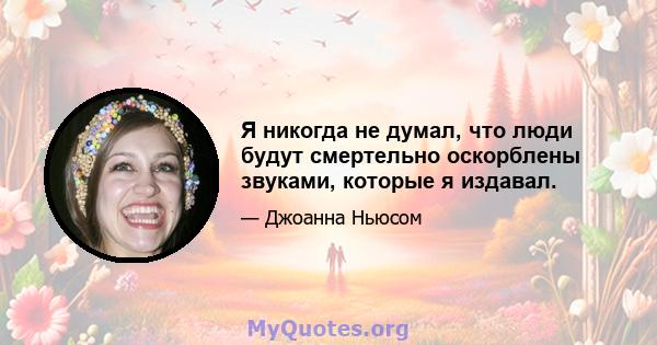 Я никогда не думал, что люди будут смертельно оскорблены звуками, которые я издавал.