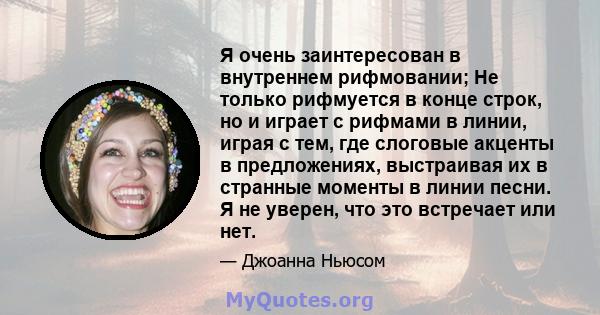 Я очень заинтересован в внутреннем рифмовании; Не только рифмуется в конце строк, но и играет с рифмами в линии, играя с тем, где слоговые акценты в предложениях, выстраивая их в странные моменты в линии песни. Я не