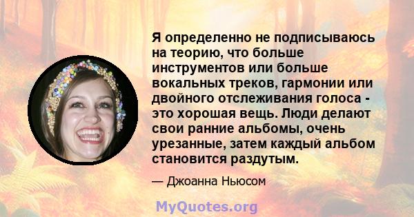 Я определенно не подписываюсь на теорию, что больше инструментов или больше вокальных треков, гармонии или двойного отслеживания голоса - это хорошая вещь. Люди делают свои ранние альбомы, очень урезанные, затем каждый