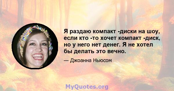 Я раздаю компакт -диски на шоу, если кто -то хочет компакт -диск, но у него нет денег. Я не хотел бы делать это вечно.