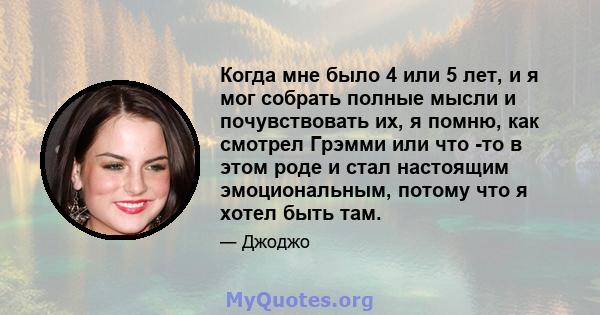 Когда мне было 4 или 5 лет, и я мог собрать полные мысли и почувствовать их, я помню, как смотрел Грэмми или что -то в этом роде и стал настоящим эмоциональным, потому что я хотел быть там.