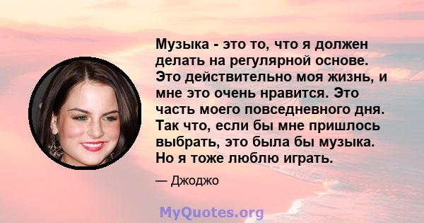 Музыка - это то, что я должен делать на регулярной основе. Это действительно моя жизнь, и мне это очень нравится. Это часть моего повседневного дня. Так что, если бы мне пришлось выбрать, это была бы музыка. Но я тоже