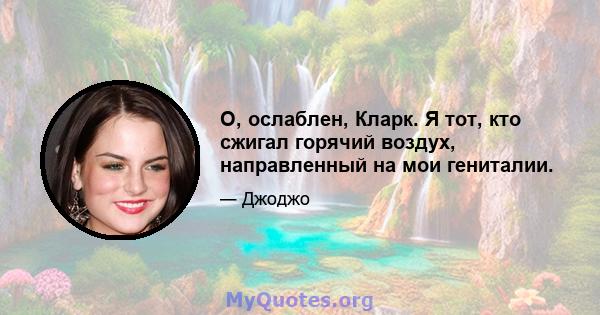 О, ослаблен, Кларк. Я тот, кто сжигал горячий воздух, направленный на мои гениталии.