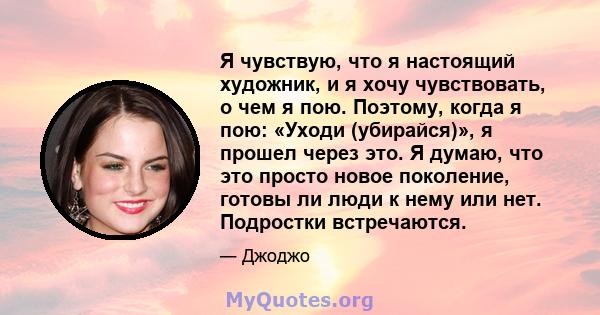 Я чувствую, что я настоящий художник, и я хочу чувствовать, о чем я пою. Поэтому, когда я пою: «Уходи (убирайся)», я прошел через это. Я думаю, что это просто новое поколение, готовы ли люди к нему или нет. Подростки