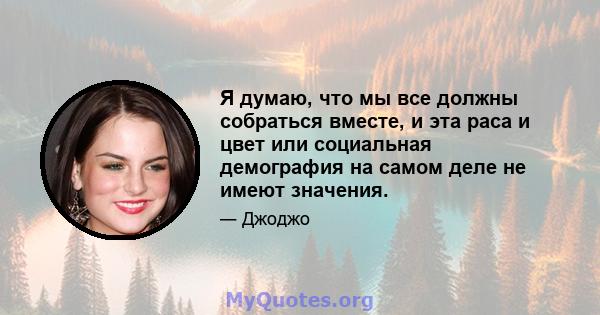 Я думаю, что мы все должны собраться вместе, и эта раса и цвет или социальная демография на самом деле не имеют значения.