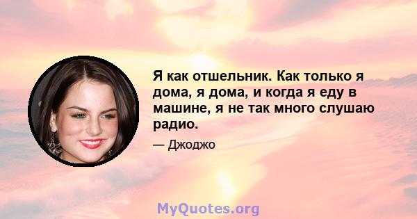 Я как отшельник. Как только я дома, я дома, и когда я еду в машине, я не так много слушаю радио.