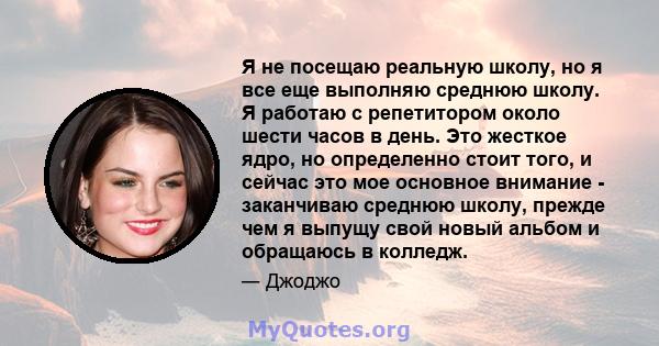 Я не посещаю реальную школу, но я все еще выполняю среднюю школу. Я работаю с репетитором около шести часов в день. Это жесткое ядро, но определенно стоит того, и сейчас это мое основное внимание - заканчиваю среднюю