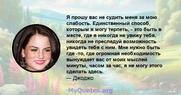 Я прошу вас не судить меня за мою слабость. Единственный способ, которым я могу терпеть, - это быть в месте, где я никогда не увижу тебя, никогда не преследуй возможность увидеть тебя с ним. Мне нужно быть где -то, где