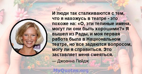 И люди так сталкиваются с тем, что я нахожусь в театре - это похоже на: «О, эти телиные имена, могут ли они быть хорошими?» Я вышел из Рады, и моя первая работа была в Национальном театре, но все задаются вопросом, могу 