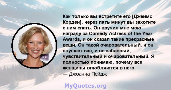 Как только вы встретите его [Джеймс Корден], через пять минут вы захотите с ним спать. Он вручил мне мою награду за Comedy Actress of the Year Awards, и он сказал такие прекрасные вещи. Он такой очаровательный, и он