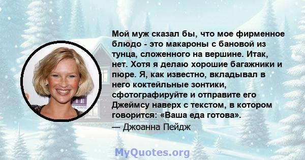 Мой муж сказал бы, что мое фирменное блюдо - это макароны с бановой из тунца, сложенного на вершине. Итак, нет. Хотя я делаю хорошие багажники и пюре. Я, как известно, вкладывал в него коктейльные зонтики,