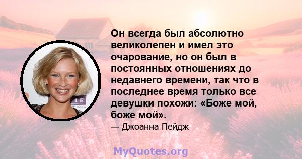 Он всегда был абсолютно великолепен и имел это очарование, но он был в постоянных отношениях до недавнего времени, так что в последнее время только все девушки похожи: «Боже мой, боже мой».