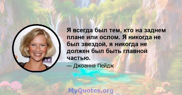 Я всегда был тем, кто на заднем плане или ослом. Я никогда не был звездой, я никогда не должен был быть главной частью.