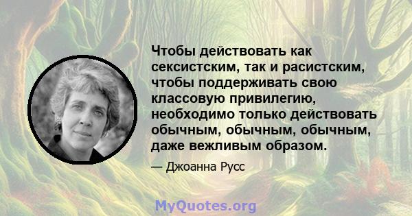 Чтобы действовать как сексистским, так и расистским, чтобы поддерживать свою классовую привилегию, необходимо только действовать обычным, обычным, обычным, даже вежливым образом.