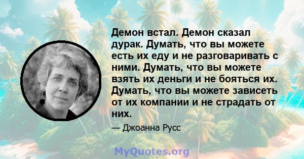 Демон встал. Демон сказал дурак. Думать, что вы можете есть их еду и не разговаривать с ними. Думать, что вы можете взять их деньги и не бояться их. Думать, что вы можете зависеть от их компании и не страдать от них.