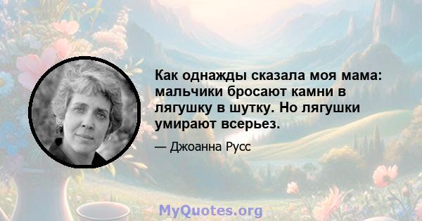 Как однажды сказала моя мама: мальчики бросают камни в лягушку в шутку. Но лягушки умирают всерьез.