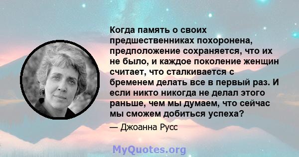 Когда память о своих предшественниках похоронена, предположение сохраняется, что их не было, и каждое поколение женщин считает, что сталкивается с бременем делать все в первый раз. И если никто никогда не делал этого