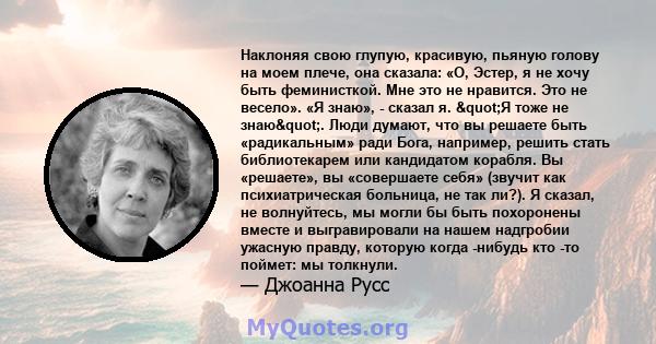 Наклоняя свою глупую, красивую, пьяную голову на моем плече, она сказала: «О, Эстер, я не хочу быть феминисткой. Мне это не нравится. Это не весело». «Я знаю», - сказал я. "Я тоже не знаю". Люди думают, что вы 