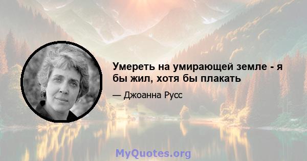 Умереть на умирающей земле - я бы жил, хотя бы плакать