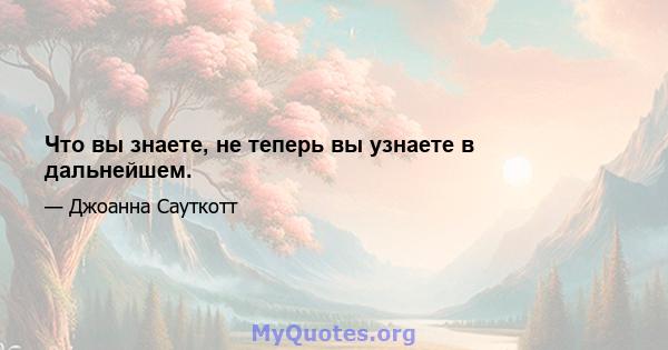 Что вы знаете, не теперь вы узнаете в дальнейшем.