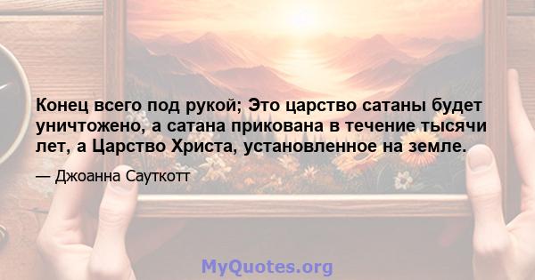 Конец всего под рукой; Это царство сатаны будет уничтожено, а сатана прикована в течение тысячи лет, а Царство Христа, установленное на земле.