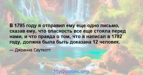 В 1795 году я отправил ему еще одно письмо, сказав ему, что опасность все еще стояла перед нами, и что правда о том, что я написал в 1792 году, должна была быть доказана 12 человек.