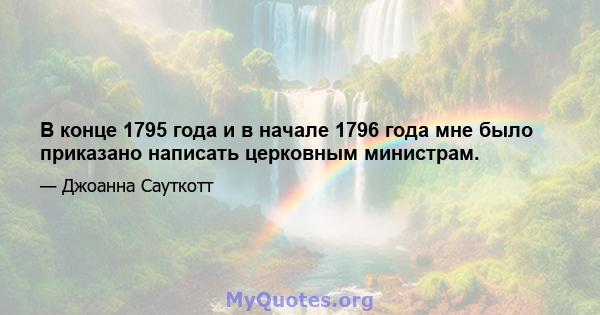 В конце 1795 года и в начале 1796 года мне было приказано написать церковным министрам.