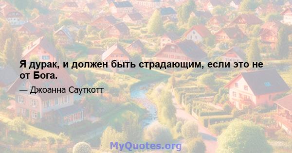 Я дурак, и должен быть страдающим, если это не от Бога.