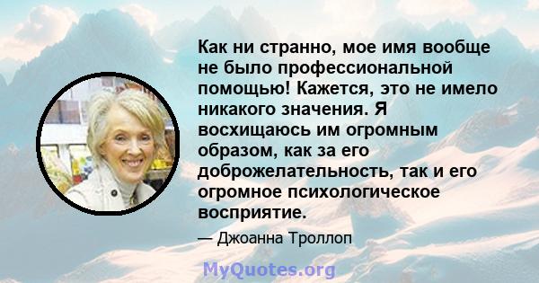 Как ни странно, мое имя вообще не было профессиональной помощью! Кажется, это не имело никакого значения. Я восхищаюсь им огромным образом, как за его доброжелательность, так и его огромное психологическое восприятие.