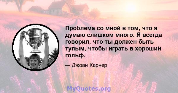 Проблема со мной в том, что я думаю слишком много. Я всегда говорил, что ты должен быть тупым, чтобы играть в хороший гольф.